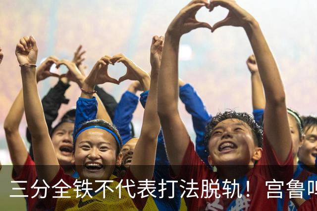 三分全铁不代表打法脱轨！宫鲁鸣态度强硬：我当运动员时也10投0中，什么局面都可能出现