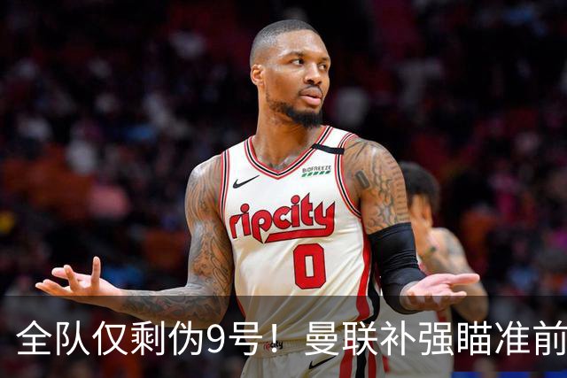 全队仅剩伪9号！曼联补强瞄准前热刺锋霸，单季31球身价8000万欧
