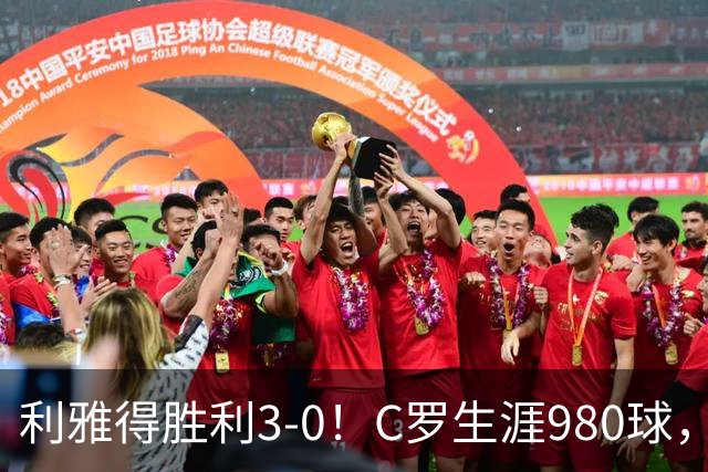 利雅得胜利3-0！C罗生涯980球，距离1000球只差20球，冲上积分榜第二