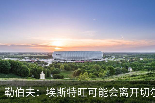 勒伯夫：埃斯特旺可能会离开切尔西，阿隆索用不上他就将其出售吧