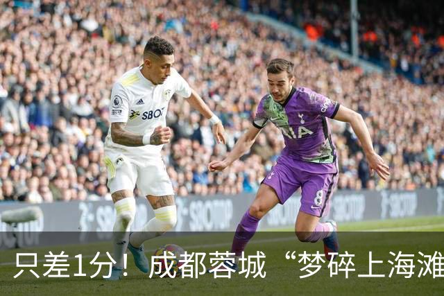 只差1分！成都蓉城“梦碎上海滩”？海港火力全开，蓉城大将回归