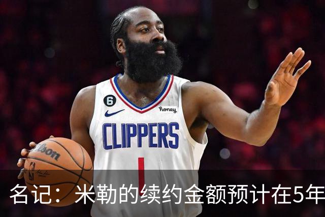 名记：米勒的续约金额预计在5年2亿左右 跟杜伦&阿门差不多