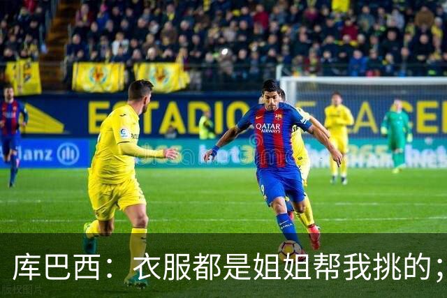 库巴西：衣服都是姐姐帮我挑的；场下我和亚马尔非常相似