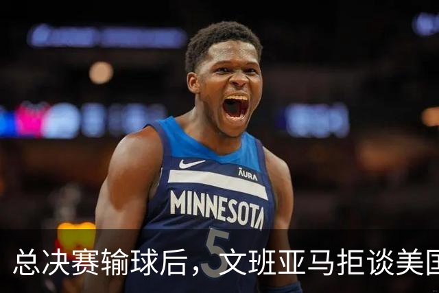 总决赛输球后，文班亚马拒谈美国媒体只留一个例外