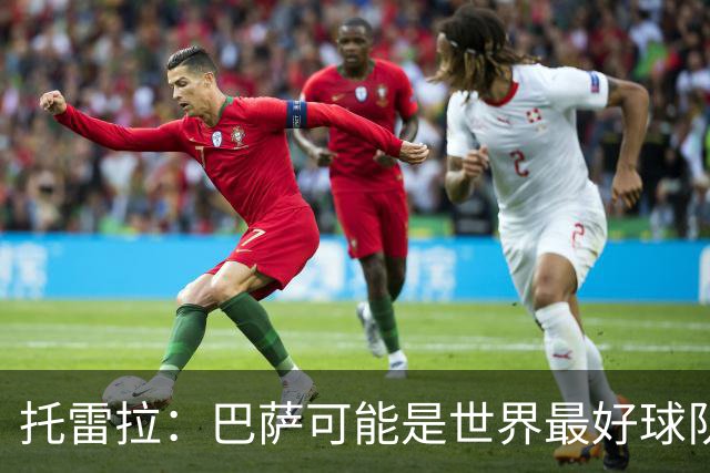 托雷拉：巴萨可能是世界最好球队，他们进攻极佳但防守会留下空间