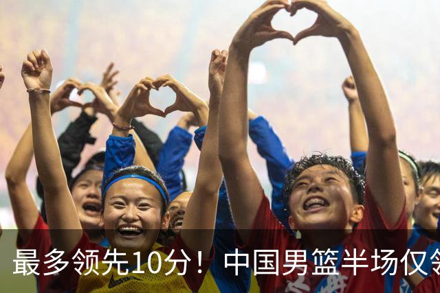 最多领先10分！中国男篮半场仅领先沙特9分 廖三宁15分