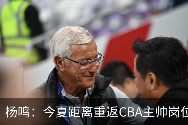 杨鸣：今夏距离重返CBA主帅岗位很近 但有一些选择和不同的看法