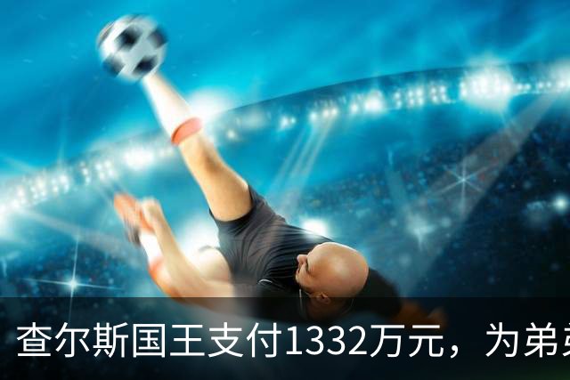 查尔斯国王支付1332万元，为弟弟安德鲁在皇家别墅的账单买单