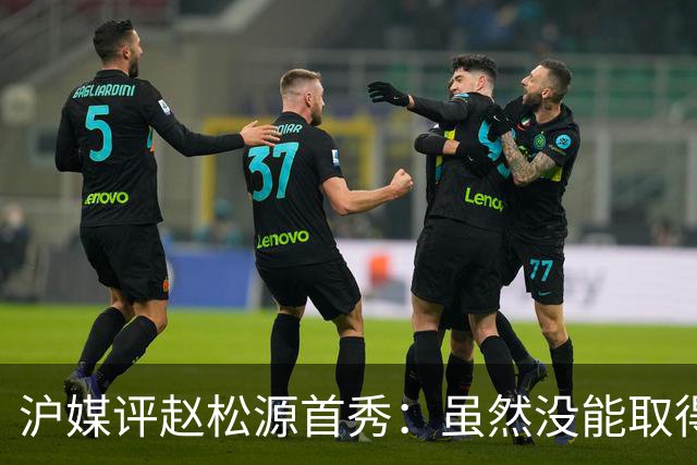沪媒评赵松源首秀：虽然没能取得进球，但表现已经超出了预期