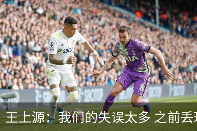 王上源：我们的失误太多 之前丢球多希望能在不丢球基础上打反击