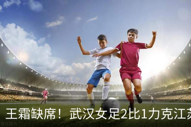 王霜缺席！武汉女足2比1力克江苏，取第二阶段开门红，留住争冠希望