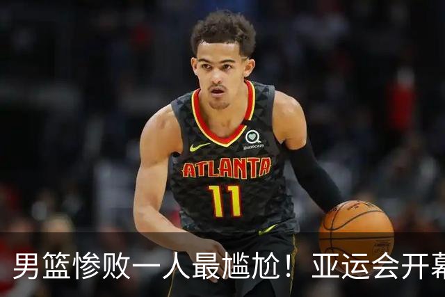 男篮惨败一人最尴尬！亚运会开幕式前夜，中国代表团旗手遭20分羞辱