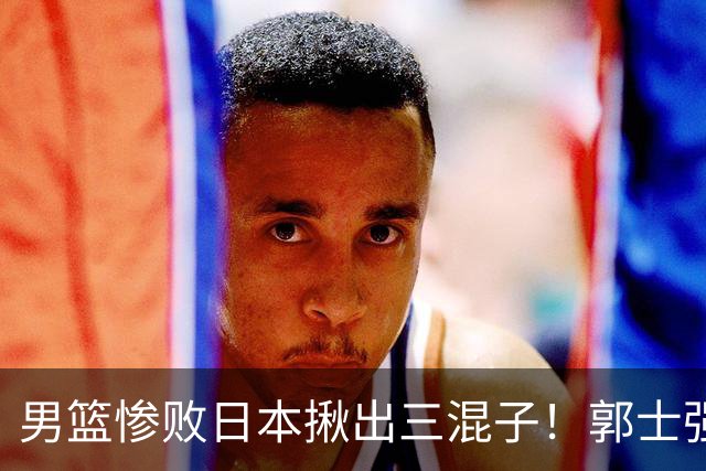 男篮惨败日本揪出三混子！郭士强输球后甩锅，第一后卫被打回原形