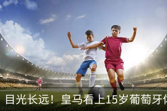目光长远！皇马看上15岁葡萄牙体育青训天才，布局未来之神操作