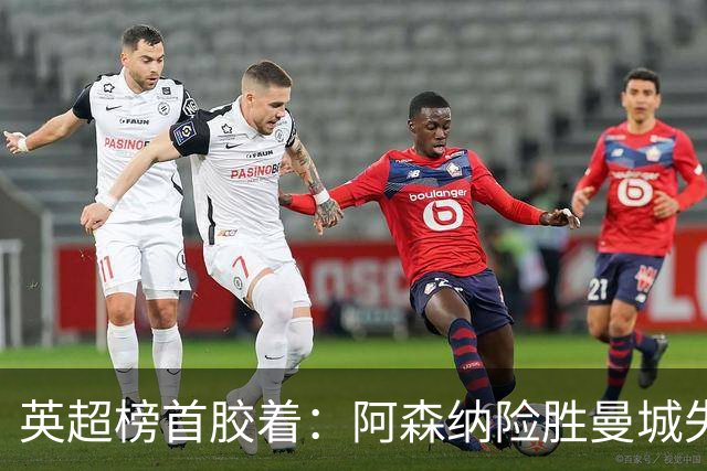 英超榜首胶着：阿森纳险胜曼城失手争冠悬念再起