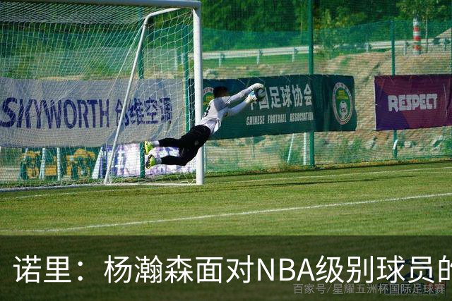 诺里：杨瀚森面对NBA级别球员的比赛越多 他就会变得越好