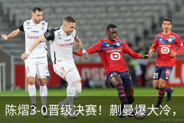陈熠3-0晋级决赛！蒯曼爆大冷，2-0领先却连丢3局，陈熠张本美和争冠