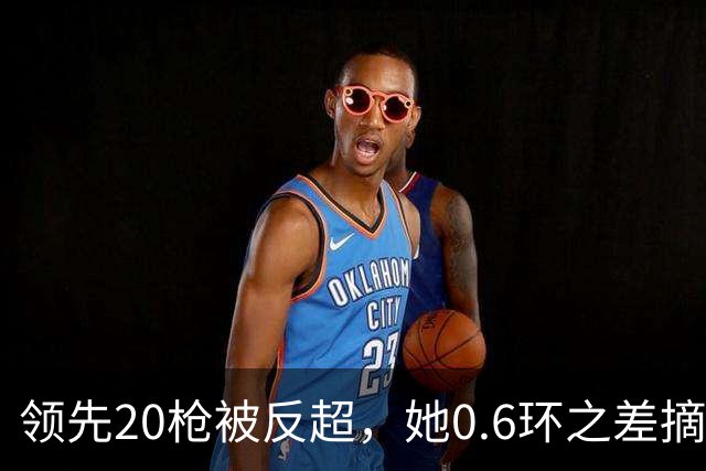 领先20枪被反超，她0.6环之差摘银，印度等了15年