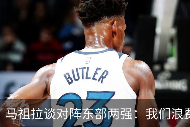 马祖拉谈对阵东部两强：我们浪费了太多机会 很多失误完全不该有