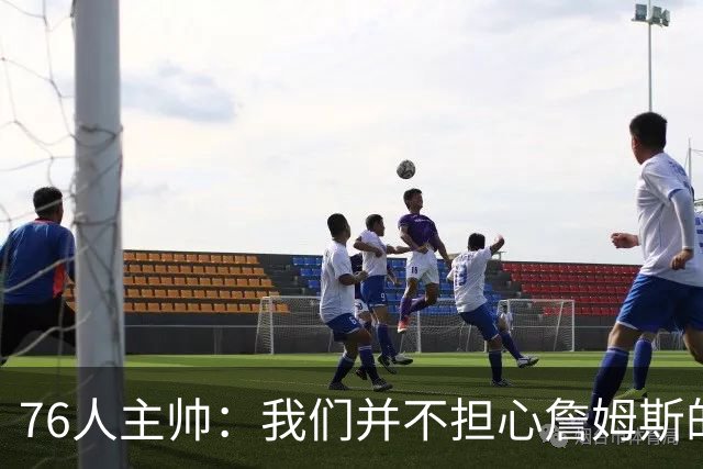 76人主帅：我们并不担心詹姆斯的身体状况，因为他没有出现明显不适