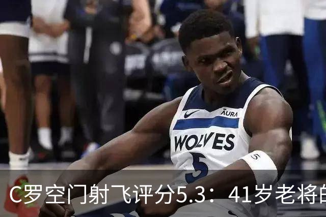 C罗空门射飞评分5.3：41岁老将的尴尬与千球大关
