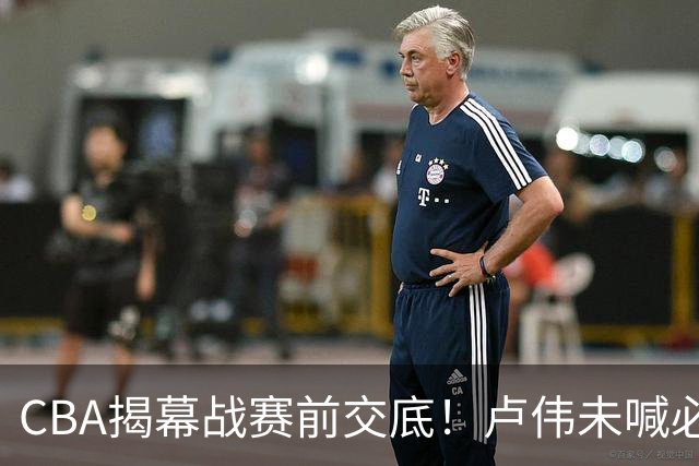 CBA揭幕战赛前交底！卢伟未喊必赢，顾全坦言学习，贺希宁表态挺强硬